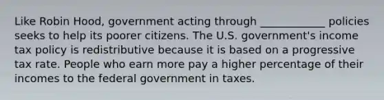 Like Robin Hood, government acting through ____________ policies seeks to help its poorer citizens. The U.S. government's income tax policy is redistributive because it is based on a progressive tax rate. People who earn more pay a higher percentage of their incomes to the federal government in taxes.