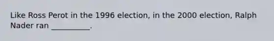 Like Ross Perot in the 1996 election, in the 2000 election, Ralph Nader ran __________.