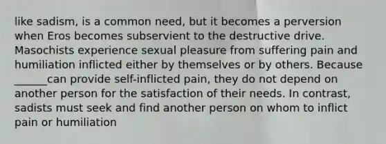 like sadism, is a common need, but it becomes a perversion when Eros becomes subservient to the destructive drive. Masochists experience sexual pleasure from suffering pain and humiliation inflicted either by themselves or by others. Because ______can provide self-inflicted pain, they do not depend on another person for the satisfaction of their needs. In contrast, sadists must seek and find another person on whom to inflict pain or humiliation