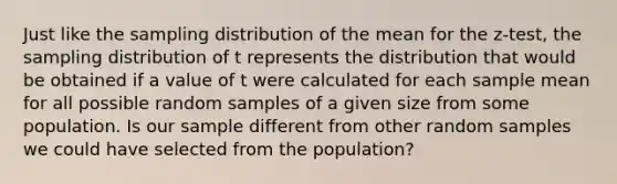 Just like the sampling distribution of the mean for the z-test, the sampling distribution of t represents the distribution that would be obtained if a value of t were calculated for each sample mean for all possible random samples of a given size from some population. Is our sample different from other random samples we could have selected from the population?