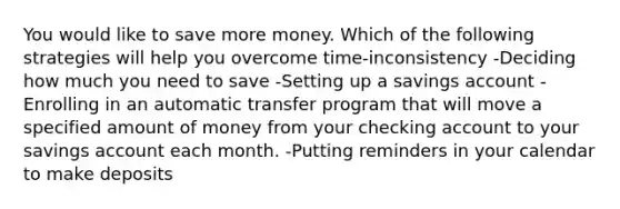 You would like to save more money. Which of the following strategies will help you overcome time-inconsistency -Deciding how much you need to save -Setting up a savings account -Enrolling in an automatic transfer program that will move a specified amount of money from your checking account to your savings account each month. -Putting reminders in your calendar to make deposits