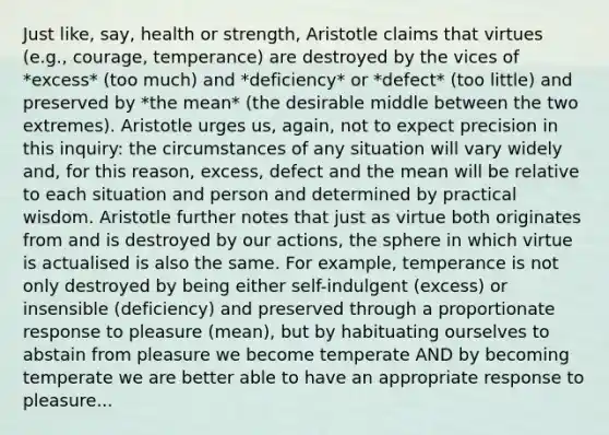 Just like, say, health or strength, Aristotle claims that virtues (e.g., courage, temperance) are destroyed by the vices of *excess* (too much) and *deficiency* or *defect* (too little) and preserved by *the mean* (the desirable middle between the two extremes). Aristotle urges us, again, not to expect precision in this inquiry: the circumstances of any situation will vary widely and, for this reason, excess, defect and the mean will be relative to each situation and person and determined by practical wisdom. Aristotle further notes that just as virtue both originates from and is destroyed by our actions, the sphere in which virtue is actualised is also the same. For example, temperance is not only destroyed by being either self-indulgent (excess) or insensible (deficiency) and preserved through a proportionate response to pleasure (mean), but by habituating ourselves to abstain from pleasure we become temperate AND by becoming temperate we are better able to have an appropriate response to pleasure...