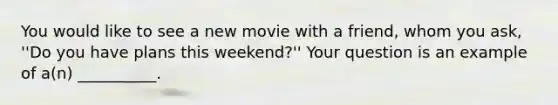 You would like to see a new movie with a friend, whom you ask, ''Do you have plans this weekend?'' Your question is an example of a(n) __________.