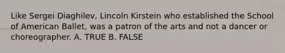 Like Sergei Diaghilev, Lincoln Kirstein who established the School of American Ballet, was a patron of the arts and not a dancer or choreographer. A. TRUE B. FALSE