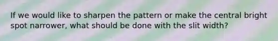 If we would like to sharpen the pattern or make the central bright spot narrower, what should be done with the slit width?