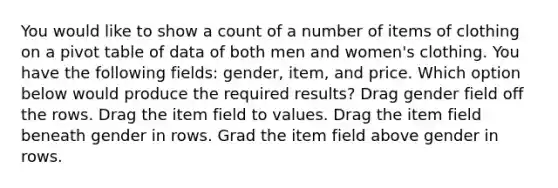 You would like to show a count of a number of items of clothing on a pivot table of data of both men and women's clothing. You have the following fields: gender, item, and price. Which option below would produce the required results? Drag gender field off the rows. Drag the item field to values. Drag the item field beneath gender in rows. Grad the item field above gender in rows.