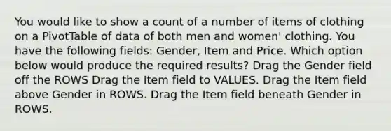 You would like to show a count of a number of items of clothing on a PivotTable of data of both men and women' clothing. You have the following fields: Gender, Item and Price. Which option below would produce the required results? Drag the Gender field off the ROWS Drag the Item field to VALUES. Drag the Item field above Gender in ROWS. Drag the Item field beneath Gender in ROWS.