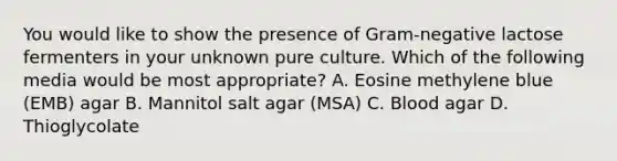 You would like to show the presence of Gram-negative lactose fermenters in your unknown pure culture. Which of the following media would be most appropriate? A. Eosine methylene blue (EMB) agar B. Mannitol salt agar (MSA) C. Blood agar D. Thioglycolate