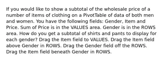 If you would like to show a subtotal of the wholesale price of a number of items of clothing on a PivotTable of data of both men and women. You have the following fields: Gender, Item and Price. Sum of Price is in the VALUES area. Gender is in the ROWS area. How do you get a subtotal of shirts and pants to display for each gender? Drag the Item field to VALUES. Drag the Item field above Gender in ROWS. Drag the Gender field off the ROWS. Drag the Item field beneath Gender in ROWS.