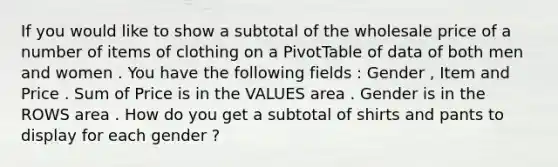 If you would like to show a subtotal of the wholesale price of a number of items of clothing on a PivotTable of data of both men and women . You have the following fields : Gender , Item and Price . Sum of Price is in the VALUES area . Gender is in the ROWS area . How do you get a subtotal of shirts and pants to display for each gender ?