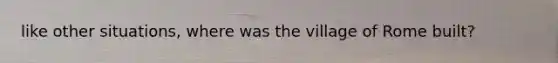 like other situations, where was the village of Rome built?