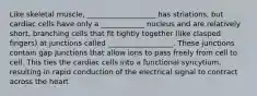 Like skeletal muscle, ___________________ has striations, but cardiac cells have only a ____________ nucleus and are relatively short, branching cells that fit tightly together (like clasped fingers) at junctions called __________________. These junctions contain gap junctions that allow ions to pass freely from cell to cell. This ties the cardiac cells into a functional syncytium, resulting in rapid conduction of the electrical signal to contract across the heart