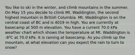 You like to ski in the winter, and climb mountains in the summer. On May 15 you decide to climb Mt. Waddington, the second highest mountain in British Columbia. Mt. Waddington is on the central coast of BC and is 4019 m high. You are currently at basecamp at 500 m elevation. You have a current 70.0 kPa weather chart which shows the temperature at Mt. Waddington is -8⁰C at 70.0 kPa. It is raining at basecamp. As you climb up the mountain, at what elevation can you expect the rain to turn to snow?