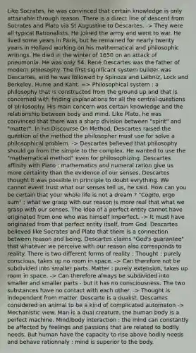 Like Socrates, he was convinced that certain knowledge is only attainable through reason. There is a direct line of descent from Socrates and Plato via St Augustine to Descartes. -> They were all typical Rationalists. He joined the army and went to war. He lived some years in Paris, but he remained for nearly twenty years in Holland working on his mathematical and philosophic writings. He died in the winter of 1650 on an attack of pneumonia. He was only 54. René Descartes was the father of modern philosophy. The first significant system builder was Descartes, and he was followed by Spinoza and Leibniz, Lock and Berkeley, Hume and Kant. => Philosophical system : a philosophy that is constructed from the ground up and that is concerned with finding explanations for all the central questions of philosophy. His main concern was certain knowledge and the relationship between body and mind. Like Plato, he was convinced that there was a sharp division between "spirit" and "matter". In his Discourse On Method, Descartes raised the question of the method the philosopher must use for solve a philosophical problem. -> Descartes believed that philosophy should go from the simple to the complex. He wanted to use the "mathematical method" even for philosophizing. Descartes affinity with Plato : mathematics and numeral ration give us more certainty than the evidence of our senses. Descartes thought it was possible in principle to doubt evrything. We cannot event trust what our senses tell us, he said. How can you be certain that your whole life is not a dream ? "Cogito, ergo sum" : what we grasp with our reason is more real that what we grasp with our senses. The idea of a perfect entity cannot have originated from one who was himself imperfect. -> It must have originated from that perfect entity itself, from God. Descartes believed like Socrates and Plato that there is a connection between reason and being. Descartes claims "God's guarantee" that whatever we perceive with our reason also corresponds to reality. There is two different forms of reality : Thought : purely conscious, takes up no room in space. -> Can therefore not be subdivided into smaller parts. Matter : purely extension, takes up room in space. -> Can therefore always be subdivided into smaller and smaller parts - but it has no consciousness. The two substances have no contact with each other. -> Thought is independent from matter. Descarte is a dualist. Descartes considered an animal to be a kind of complicated automaton -> Mechanistic view. Man is a dual creature, the human body is a perfect machine. Mind/body interaction : the mind can constantly be affected by feelings and passions that are related to bodily needs. But human have the capacity to rise above bodily needs and behave rationnaly : mind is superior to the body.