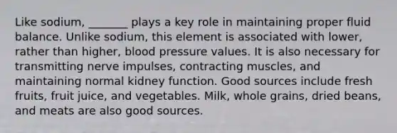 Like sodium, _______ plays a key role in maintaining proper fluid balance. Unlike sodium, this element is associated with lower, rather than higher, blood pressure values. It is also necessary for transmitting nerve impulses, contracting muscles, and maintaining normal kidney function. Good sources include fresh fruits, fruit juice, and vegetables. Milk, whole grains, dried beans, and meats are also good sources.