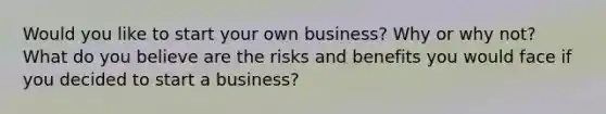 Would you like to start your own business? Why or why not? What do you believe are the risks and benefits you would face if you decided to start a business?