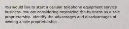 You would like to start a cellular telephone equipment service business. You are considering organizing the business as a sole proprietorship. Identify the advantages and disadvantages of owning a sole proprietorship.