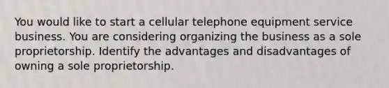 You would like to start a cellular telephone equipment service business. You are considering organizing the business as a sole proprietorship. Identify the advantages and disadvantages of owning a sole proprietorship.