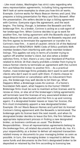 - Like most states, Washington has strict rules regarding who owns representation agreements, including listing agreements. We'll look at some examples to show you how this all works. Example: Corinne works for Mavis Beacon Homes and Land. She prepares a listing presentation for Mary and Terry Boswell. After the presentation, the sellers decide to sign a listing agreement with Corinne. Everyone signs the agreement, and the work begins. The listing, though, is between the Boswells and the brokerage firm. As a broker, Corinne is acting as a sub-agent of her brokerage firm. When Corinne decides to go to work for another firm, her listing agreement with the Boswells stays with Mavis Beacon Homes and Land, unless the Boswells request and the firm agrees to terminate the agreement or transfer it to Corinne's new firm. - A word of caution: Article 16 of the National Association of REALTORS® (NAR) Code of Ethics prohibits NAR-member brokers from interfering with other member brokers' listings. This applies not only in terms of a broker trying to syphon off another broker's client, but also when a broker switches firms. In fact, there's a very clear Standard of Practice related to Article 16 that clearly prohibits a broker from trying to induce former clients to terminate an agreement with the current firm and follow the broker to another firm. - As a practical matter, most brokerage firms probably don't want to work with clients who don't want to work with them. If clients choose to request termination or cancellation with no inducement from you, the brokerage may well decide to let them go. What Happens When a Brokerage Loses Its License - If a home's foundation falls apart, what happens to the home? CRASH! Brokerage firms must be sure to maintain active licenses and to renew on time, or else all of the brokerage's listing agreements will terminate (and the licenses of any associated brokers will automatically be deactivated until the firm is up and running again). If a designated broker leaves or loses her license, the firm must immediately appoint a new designated broker. Example: Oh no! Mavis Beacon Homes and Land lost its license! Corinne's listing agreement with the Boswells is terminated. The brokerage gets its license back the next month, and when its designated broker decides to leave the firm, the firm follows the appropriate replacement process in finding a new designated broker, so business continues as usual. The Broker's Responsibilities - Since all representation agreements belong to the brokerage firm, all related documents and funds do, too. It's your responsibility as a broker to deliver all required transaction-related money or documents to your managing broker as soon as possible. In turn, the managing broker is required to deliver the same funds and documents to the firm's designated broker to be deposited or retained by the firm according to licensing law.