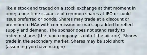 like a stock and traded on a stock exchange at that moment in time; a one-time issuance of common shares at IPO or could issue preferred or bonds. Shares may trade at a discount or premium to NAV with commission or mark-up added to reflect supply and demand. The sponsor does not stand ready to redeem shares (the fund company is out of the picture). Shares trade in the secondary market. Shares may be sold short (assuming you have margin)