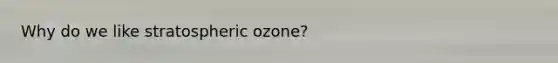 Why do we like stratospheric ozone?