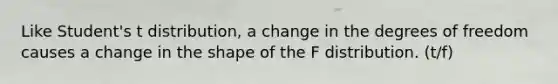 Like Student's t distribution, a change in the degrees of freedom causes a change in the shape of the F distribution. (t/f)