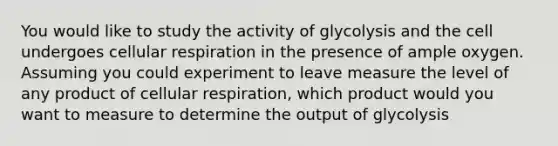 You would like to study the activity of glycolysis and the cell undergoes <a href='https://www.questionai.com/knowledge/k1IqNYBAJw-cellular-respiration' class='anchor-knowledge'>cellular respiration</a> in the presence of ample oxygen. Assuming you could experiment to leave measure the level of any product of cellular respiration, which product would you want to measure to determine the output of glycolysis