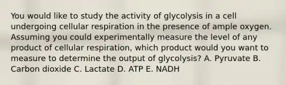 You would like to study the activity of glycolysis in a cell undergoing cellular respiration in the presence of ample oxygen. Assuming you could experimentally measure the level of any product of cellular respiration, which product would you want to measure to determine the output of glycolysis? A. Pyruvate B. Carbon dioxide C. Lactate D. ATP E. NADH