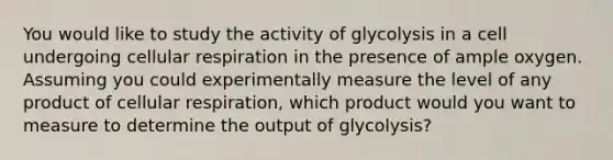 You would like to study the activity of glycolysis in a cell undergoing <a href='https://www.questionai.com/knowledge/k1IqNYBAJw-cellular-respiration' class='anchor-knowledge'>cellular respiration</a> in the presence of ample oxygen. Assuming you could experimentally measure the level of any product of cellular respiration, which product would you want to measure to determine the output of glycolysis?