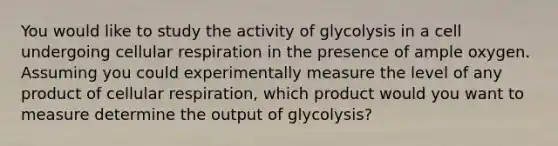 You would like to study the activity of glycolysis in a cell undergoing cellular respiration in the presence of ample oxygen. Assuming you could experimentally measure the level of any product of cellular respiration, which product would you want to measure determine the output of glycolysis?