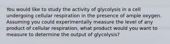 You would like to study the activity of glycolysis in a cell undergoing cellular respiration in the presence of ample oxygen. Assuming you could experimentally measure the level of any product of cellular respiration, what product would you want to measure to determine the output of glycolysis?