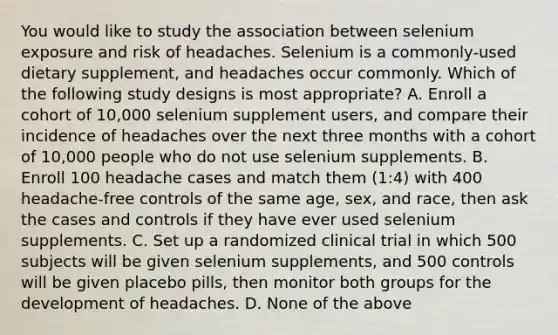 You would like to study the association between selenium exposure and risk of headaches. Selenium is a commonly-used dietary supplement, and headaches occur commonly. Which of the following study designs is most appropriate? A. Enroll a cohort of 10,000 selenium supplement users, and compare their incidence of headaches over the next three months with a cohort of 10,000 people who do not use selenium supplements. B. Enroll 100 headache cases and match them (1:4) with 400 headache-free controls of the same age, sex, and race, then ask the cases and controls if they have ever used selenium supplements. C. Set up a randomized clinical trial in which 500 subjects will be given selenium supplements, and 500 controls will be given placebo pills, then monitor both groups for the development of headaches. D. None of the above