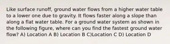 Like surface runoff, ground water flows from a higher water table to a lower one due to gravity. It flows faster along a slope than along a flat water table. For a ground water system as shown in the following figure, where can you find the fastest ground water flow? A) Location A B) Location B C)Location C D) Location D