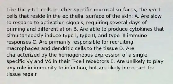 Like the γ:δ T cells in other specific mucosal surfaces, the γ:δ T cells that reside in the epithelial surface of the skin: A. Are slow to respond to activation signals, requiring several days of priming and differentiation B. Are able to produce cytokines that simultaneously induce type I, type II, and type III immune responses C. Are primarily responsible for recruiting macrophages and dendritic cells to the tissue D. Are characterized by the homogeneous expression of a single specific Vγ and Vδ in their T-cell receptors E. Are unlikely to play any role in immunity to infection, but are likely important for tissue repair