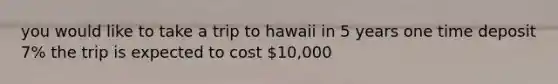 you would like to take a trip to hawaii in 5 years one time deposit 7% the trip is expected to cost 10,000