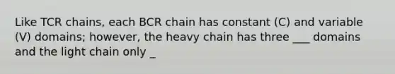 Like TCR chains, each BCR chain has constant (C) and variable (V) domains; however, the heavy chain has three ___ domains and the light chain only _