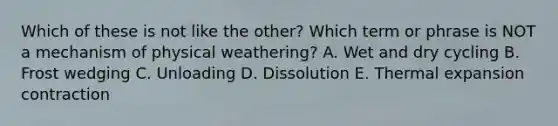 Which of these is not like the other? Which term or phrase is NOT a mechanism of physical weathering? A. Wet and dry cycling B. Frost wedging C. Unloading D. Dissolution E. Thermal expansion contraction