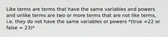 Like terms are terms that have the same variables and powers and unlike terms are two or more terms that are not like terms, i.e. they do not have the same variables or powers *(true =22 or false = 23)*