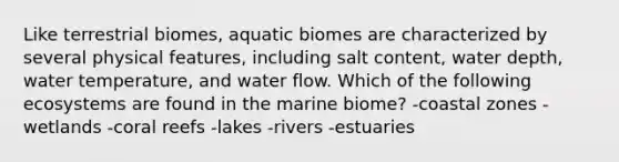 Like terrestrial biomes, aquatic biomes are characterized by several physical features, including salt content, water depth, water temperature, and water flow. Which of the following ecosystems are found in the marine biome? -coastal zones -wetlands -coral reefs -lakes -rivers -estuaries