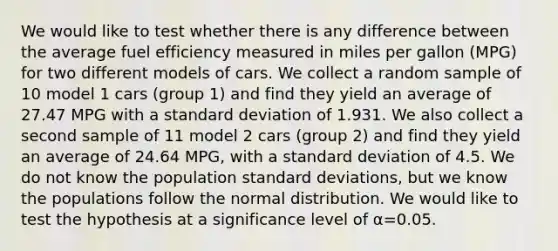 We would like to test whether there is any difference between the average fuel efficiency measured in miles per gallon (MPG) for two different models of cars. We collect a random sample of 10 model 1 cars (group 1) and find they yield an average of 27.47 MPG with a standard deviation of 1.931. We also collect a second sample of 11 model 2 cars (group 2) and find they yield an average of 24.64 MPG, with a standard deviation of 4.5. We do not know the population standard deviations, but we know the populations follow the normal distribution. We would like to test the hypothesis at a significance level of α=0.05.