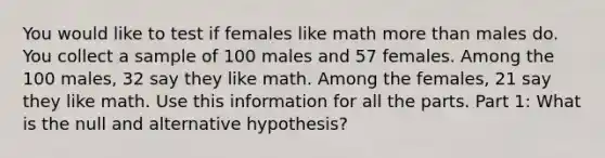 You would like to test if females like math more than males do. You collect a sample of 100 males and 57 females. Among the 100 males, 32 say they like math. Among the females, 21 say they like math. Use this information for all the parts. Part 1: What is the null and alternative hypothesis?