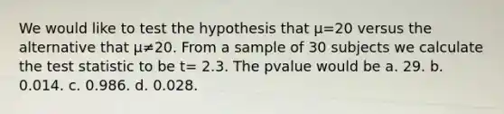 We would like to test the hypothesis that µ=20 versus the alternative that µ≠20. From a sample of 30 subjects we calculate the test statistic to be t= 2.3. The pvalue would be a. 29. b. 0.014. c. 0.986. d. 0.028.