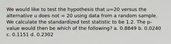 We would like to test the hypothesis that u=20 versus the alternative u does not = 20 using data from a random sample. We calculate the standardized test statistic to be 1.2. The p-value would then be which of the following? a. 0.8849 b. 0.0240 c. 0.1151 d. 0.2302