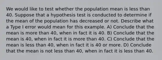 We would like to test whether the population mean is less than 40. Suppose that a hypothesis test is conducted to determine if the mean of the population has decreased or not. Describe what a Type I error would mean for this example. A) Conclude that the mean is more than 40, when in fact it is 40. B) Conclude that the mean is 40, when in fact it is more than 40. C) Conclude that the mean is less than 40, when in fact it is 40 or more. D) Conclude that the mean is not less than 40, when in fact it is less than 40.