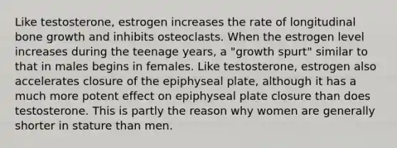 Like testosterone, estrogen increases the rate of longitudinal bone growth and inhibits osteoclasts. When the estrogen level increases during the teenage years, a "growth spurt" similar to that in males begins in females. Like testosterone, estrogen also accelerates closure of the epiphyseal plate, although it has a much more potent effect on epiphyseal plate closure than does testosterone. This is partly the reason why women are generally shorter in stature than men.