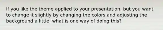 If you like the theme applied to your presentation, but you want to change it slightly by changing the colors and adjusting the background a little, what is one way of doing this?