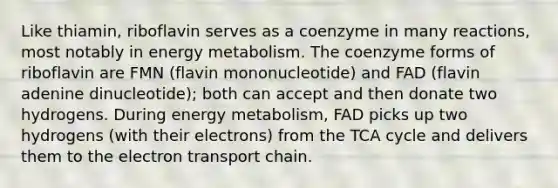 Like thiamin, riboflavin serves as a coenzyme in many reactions, most notably in energy metabolism. The coenzyme forms of riboflavin are FMN (flavin mononucleotide) and FAD (flavin adenine dinucleotide); both can accept and then donate two hydrogens. During energy metabolism, FAD picks up two hydrogens (with their electrons) from the TCA cycle and delivers them to the electron transport chain.