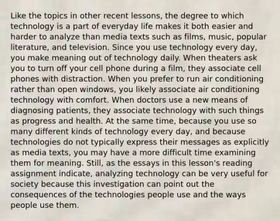 Like the topics in other recent lessons, the degree to which technology is a part of everyday life makes it both easier and harder to analyze than media texts such as films, music, popular literature, and television. Since you use technology every day, you make meaning out of technology daily. When theaters ask you to turn off your cell phone during a film, they associate cell phones with distraction. When you prefer to run air conditioning rather than open windows, you likely associate air conditioning technology with comfort. When doctors use a new means of diagnosing patients, they associate technology with such things as progress and health. At the same time, because you use so many different kinds of technology every day, and because technologies do not typically express their messages as explicitly as media texts, you may have a more difficult time examining them for meaning. Still, as the essays in this lesson's reading assignment indicate, analyzing technology can be very useful for society because this investigation can point out the consequences of the technologies people use and the ways people use them.