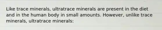 Like trace minerals, ultratrace minerals are present in the diet and in the human body in small amounts. However, unlike trace minerals, ultratrace minerals: