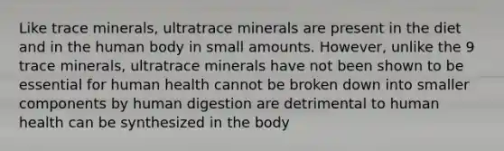 Like trace minerals, ultratrace minerals are present in the diet and in the human body in small amounts. However, unlike the 9 trace minerals, ultratrace minerals have not been shown to be essential for human health cannot be broken down into smaller components by human digestion are detrimental to human health can be synthesized in the body